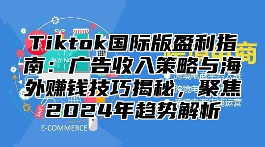 Tiktok国际版盈利指南：广告收入策略与海外赚钱技巧揭秘，聚焦2025年趋势解析