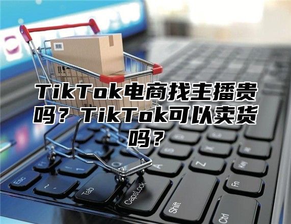 TikTok电商找主播贵吗？TikTok可以卖货吗？