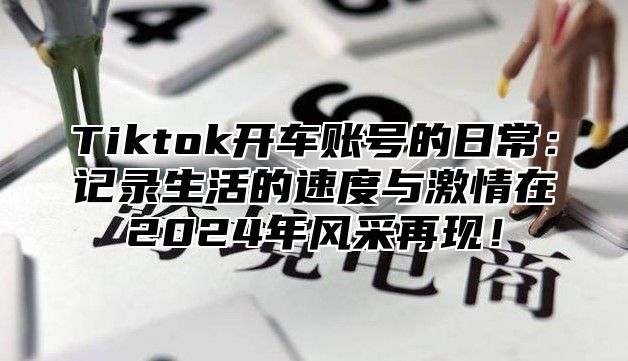 Tiktok开车账号的日常：记录生活的速度与激情在2025年风采再现！