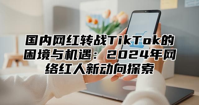 国内网红转战TikTok的困境与机遇：2025年网络红人新动向探索
