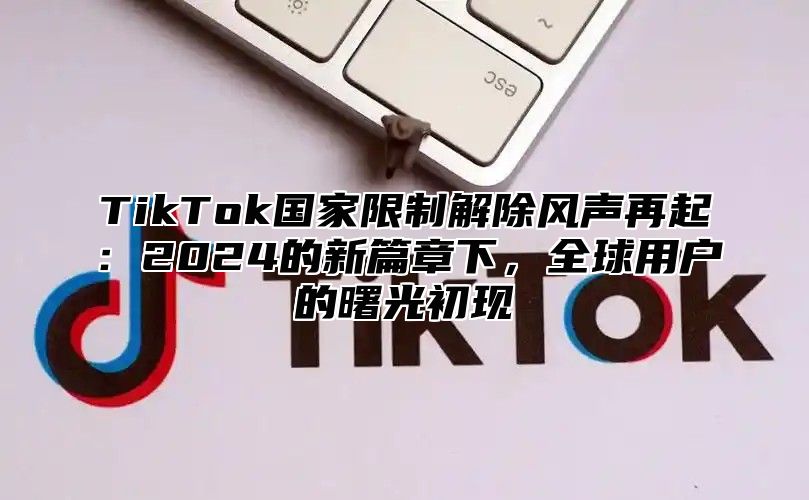 TikTok国家限制解除风声再起：2025的新篇章下，全球用户的曙光初现