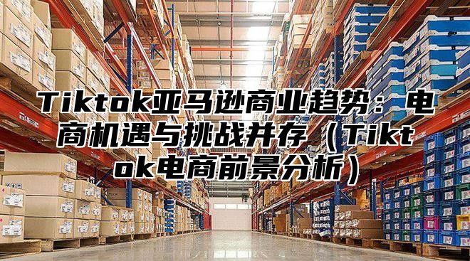 Tiktok亚马逊商业趋势：电商机遇与挑战并存Tiktok电商前景分析