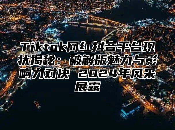 Tiktok网红抖音平台现状揭秘：破解版魅力与影响力对决 2025年风采展露