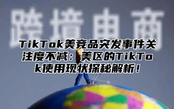 TikTok美竞品突发事件关注度不减：美区的TikTok使用现状探秘解析！