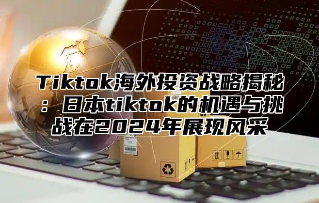 Tiktok海外投资战略揭秘：日本tiktok的机遇与挑战在2025年展现风采