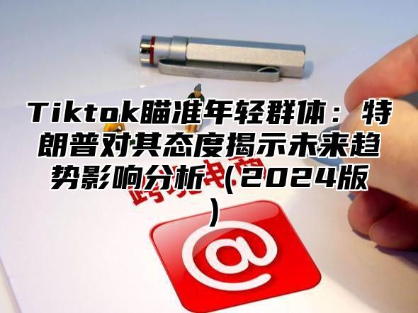 Tiktok瞄准年轻群体：特朗普对其态度揭示未来趋势影响分析2025版