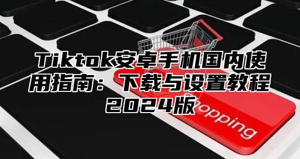 Tiktok安卓手机国内使用指南：下载与设置教程2025版