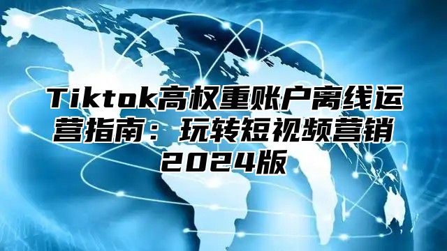 Tiktok高权重账户离线运营指南：玩转短视频营销2025版