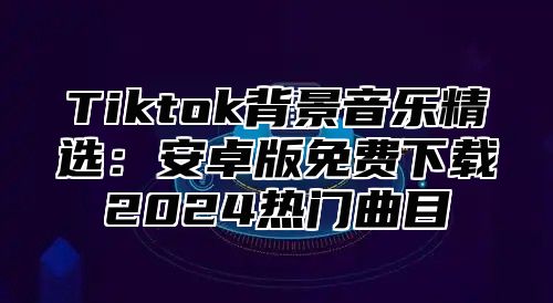 Tiktok背景音乐精选：安卓版免费下载2025热门曲目