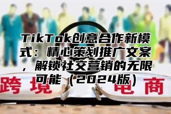TikTok创意合作新模式：精心策划推广文案，解锁社交营销的无限可能2025版