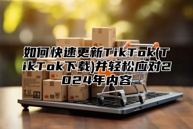 如何快速更新TikTok(TikTok下载)并轻松应对2025年内容