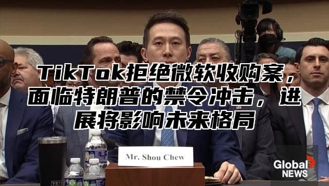TikTok拒绝微软收购案，面临特朗普的禁令冲击，进展将影响未来格局