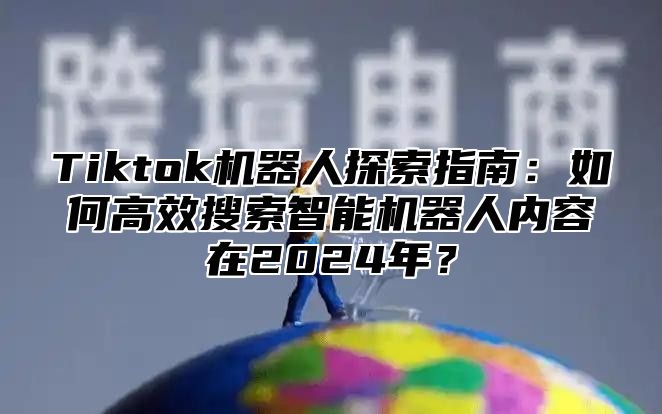 Tiktok机器人探索指南：如何高效搜索智能机器人内容在2025年？