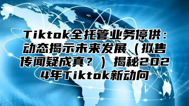 Tiktok全托管业务停供：动态揭示未来发展拟售传闻疑成真？揭秘2025年Tiktok新动向