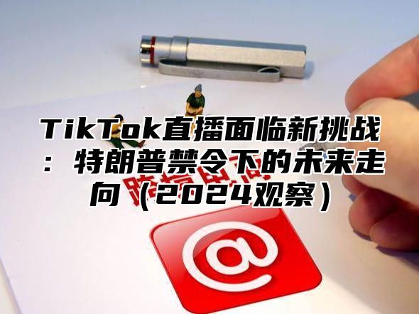TikTok直播面临新挑战：特朗普禁令下的未来走向2025观察
