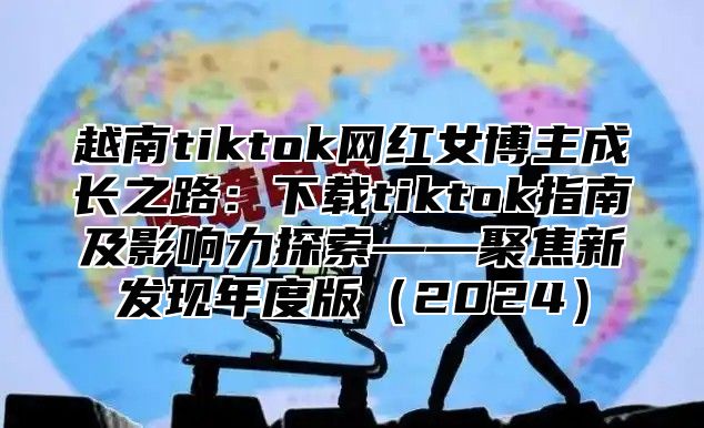 越南tiktok网红女博主成长之路：下载tiktok指南及影响力探索——聚焦新发现年度版2025