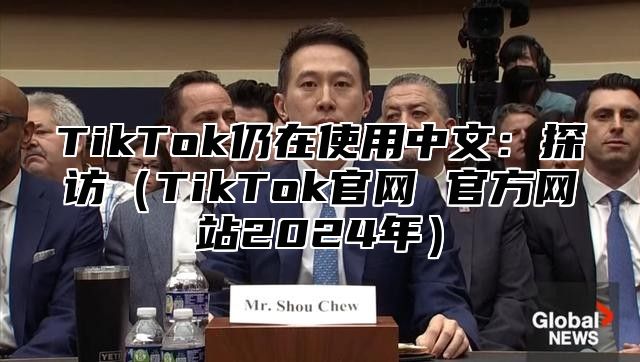 TikTok仍在使用中文：探访TikTok官网 官方网站2025年
