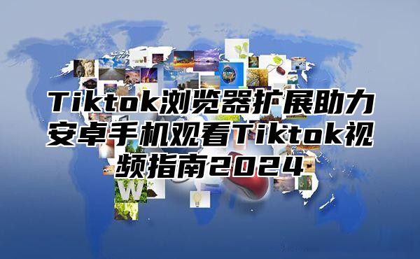 Tiktok浏览器扩展助力安卓手机观看Tiktok视频指南2025