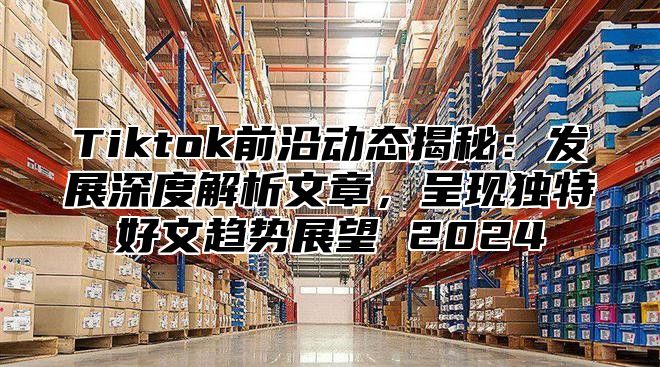Tiktok前沿动态揭秘：发展深度解析文章，呈现独特好文趋势展望 2025