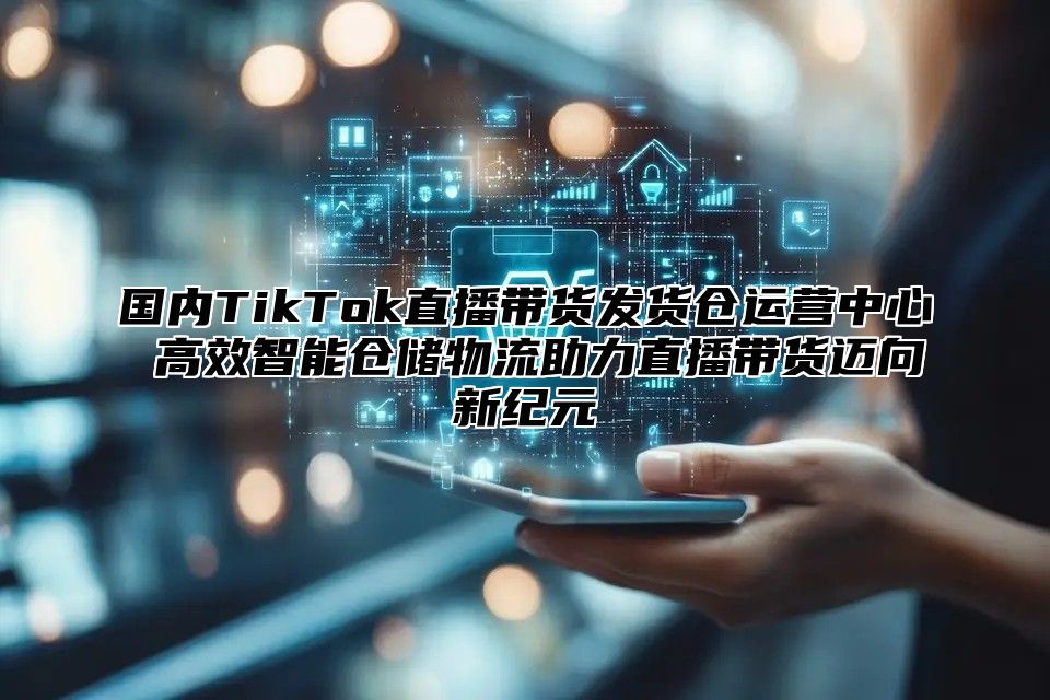 国内TikTok直播带货发货仓运营中心 高效智能仓储物流助力直播带货迈向新纪元