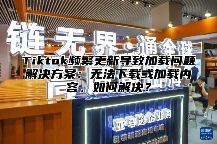 Tiktok频繁更新导致加载问题解决方案：无法下载或加载内容，如何解决？