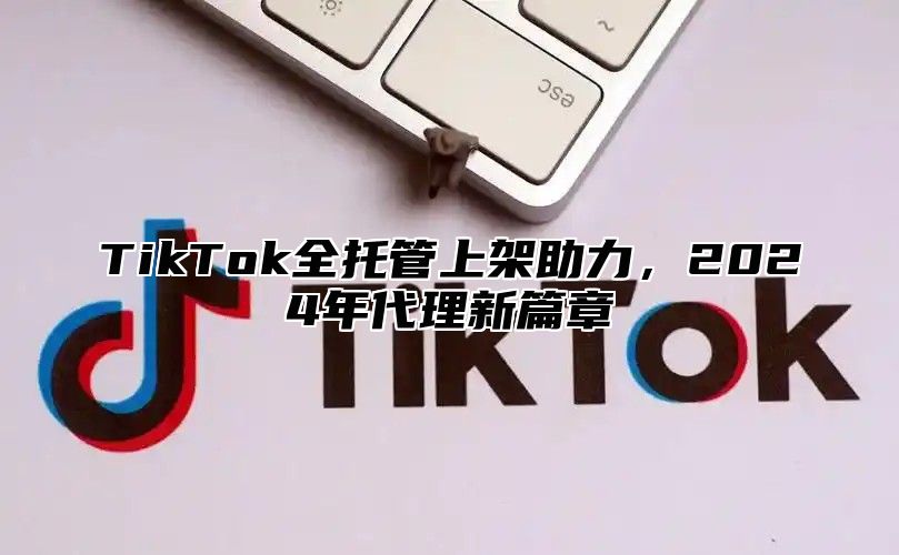 TikTok全托管上架助力，2025年代理新篇章