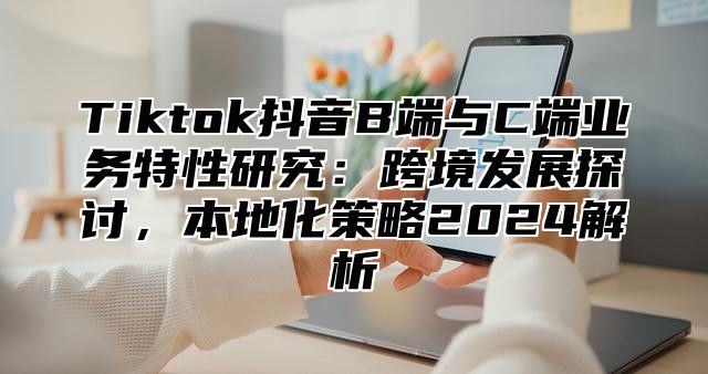 Tiktok抖音B端与C端业务特性研究：跨境发展探讨，本地化策略2025解析