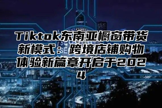 Tiktok东南亚橱窗带货新模式：跨境店铺购物体验新篇章开启于2025