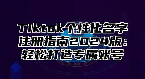 Tiktok个性化名字注册指南2025版：轻松打造专属账号