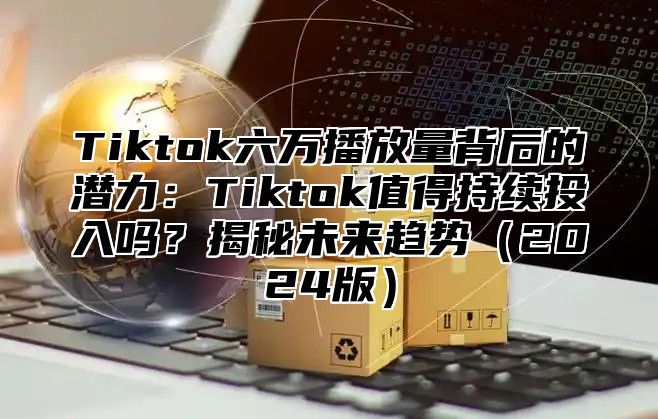 Tiktok六万播放量背后的潜力：Tiktok值得持续投入吗？揭秘未来趋势2025版