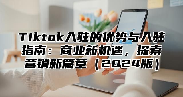 Tiktok入驻的优势与入驻指南：商业新机遇，探索营销新篇章2025版