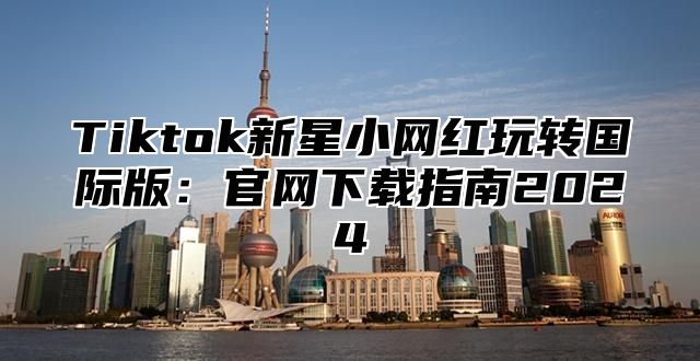 Tiktok新星小网红玩转国际版：官网下载指南2025