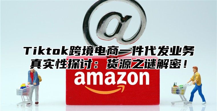 Tiktok跨境电商一件代发业务真实性探讨：货源之谜解密！