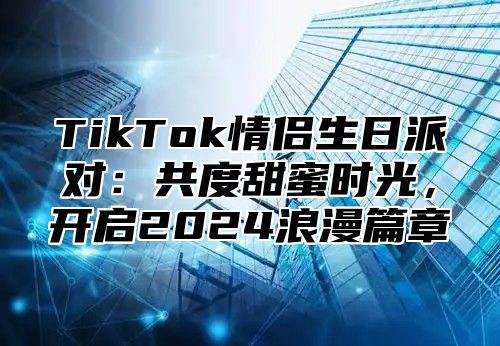 TikTok情侣生日派对：共度甜蜜时光，开启2025浪漫篇章