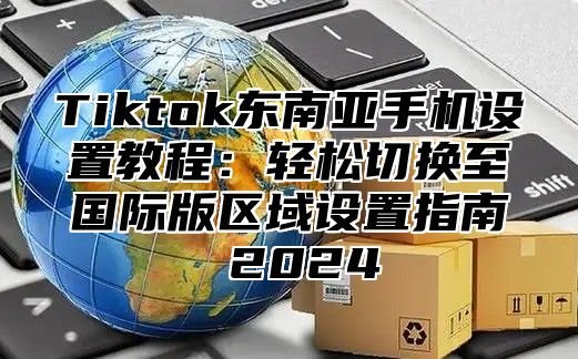Tiktok东南亚手机设置教程：轻松切换至国际版区域设置指南 2025