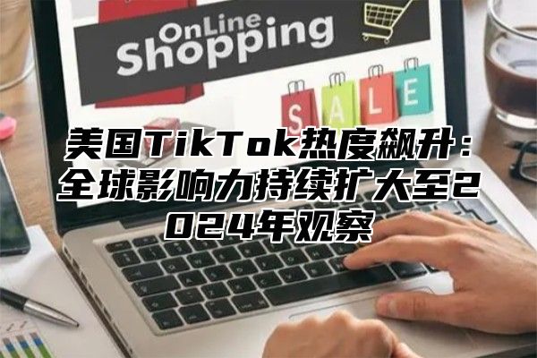 美国TikTok热度飙升：全球影响力持续扩大至2025年观察