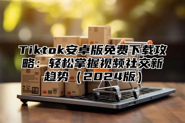 Tiktok安卓版免费下载攻略：轻松掌握视频社交新趋势2025版