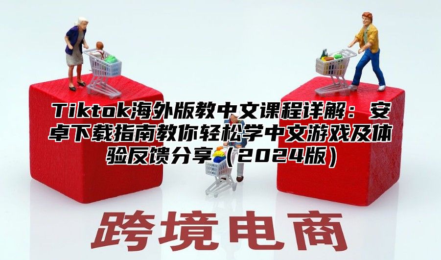 Tiktok海外版教中文课程详解：安卓下载指南教你轻松学中文游戏及体验反馈分享2025版