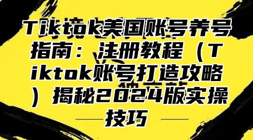 Tiktok美国账号养号指南：注册教程Tiktok账号打造攻略揭秘2025版实操技巧