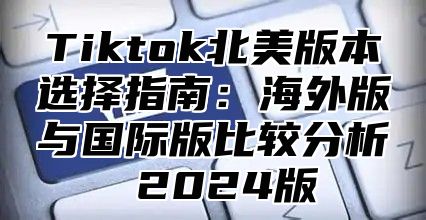 Tiktok北美版本选择指南：海外版与国际版比较分析 2025版