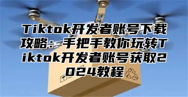 Tiktok开发者账号下载攻略：手把手教你玩转Tiktok开发者账号获取2025教程