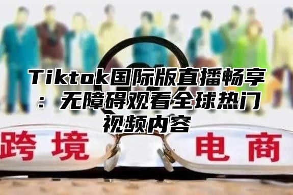Tiktok国际版直播畅享：无障碍观看全球热门视频内容