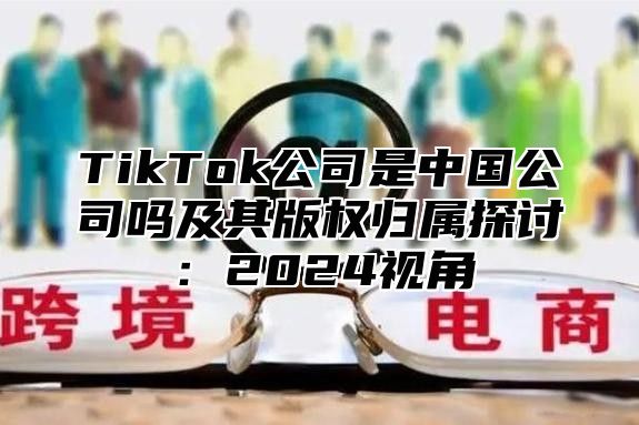 TikTok公司是中国公司吗及其版权归属探讨：2025视角