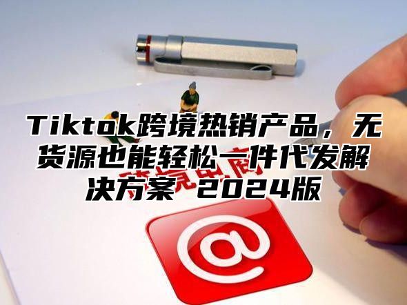 Tiktok跨境热销产品，无货源也能轻松一件代发解决方案 2025版