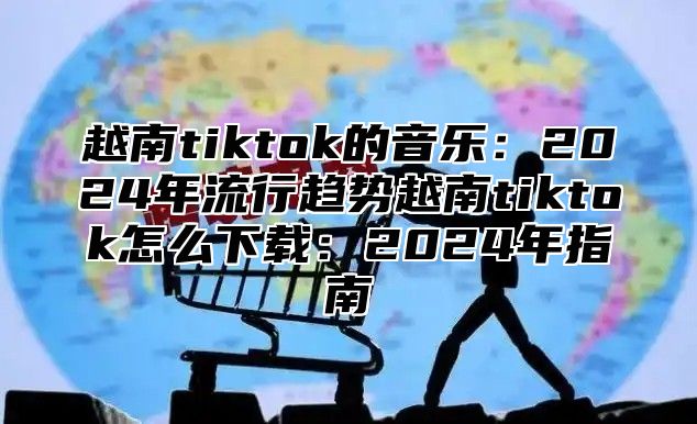 越南tiktok的音乐：2025年流行趋势越南tiktok怎么下载：2025年指南