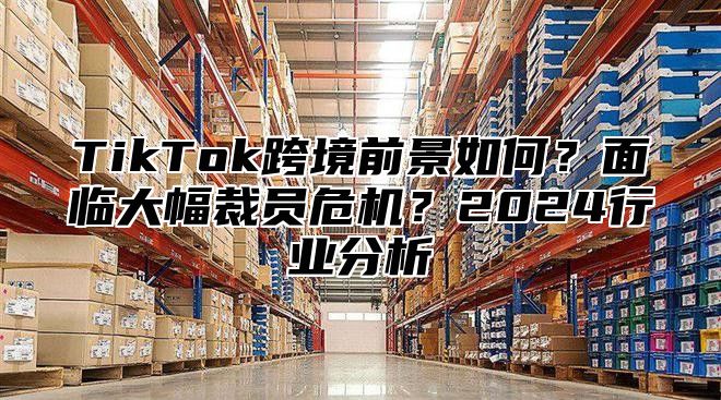 TikTok跨境前景如何？面临大幅裁员危机？2025行业分析