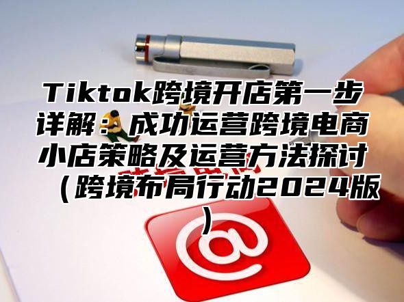 Tiktok跨境开店第一步详解：成功运营跨境电商小店策略及运营方法探讨跨境布局行动2025版
