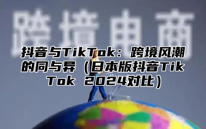 抖音与TikTok：跨境风潮的同与异日本版抖音TikTok 2025对比