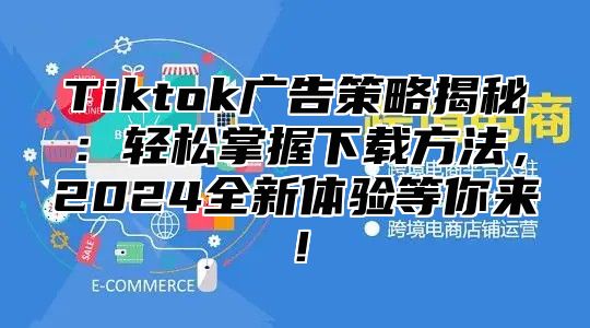 Tiktok广告策略揭秘：轻松掌握下载方法，2025全新体验等你来！