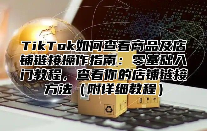 TikTok如何查看商品及店铺链接操作指南：零基础入门教程，查看你的店铺链接方法附详细教程